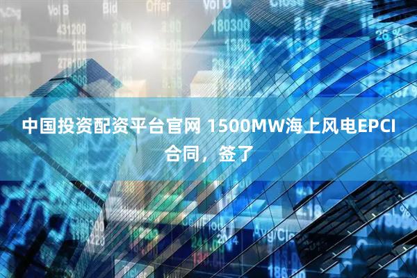 中国投资配资平台官网 1500MW海上风电EPCI合同，签了