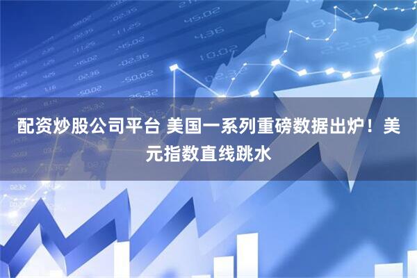 配资炒股公司平台 美国一系列重磅数据出炉！美元指数直线跳水