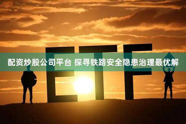 配资炒股公司平台 探寻铁路安全隐患治理最优解