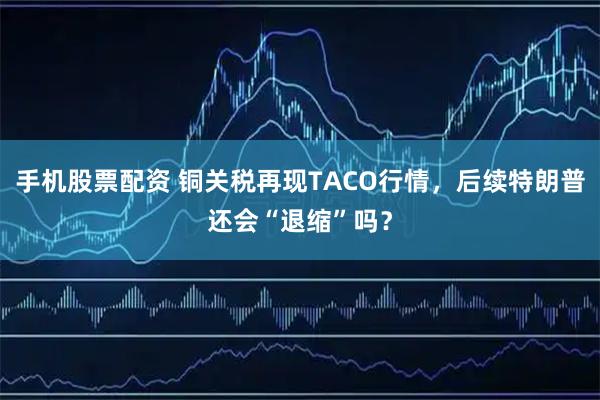 手机股票配资 铜关税再现TACO行情，后续特朗普还会“退缩”吗？