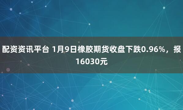 配资资讯平台 1月9日橡胶期货收盘下跌0.96%，报16030元
