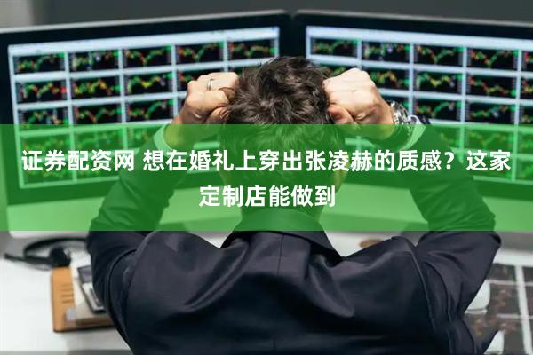 证券配资网 想在婚礼上穿出张凌赫的质感？这家定制店能做到