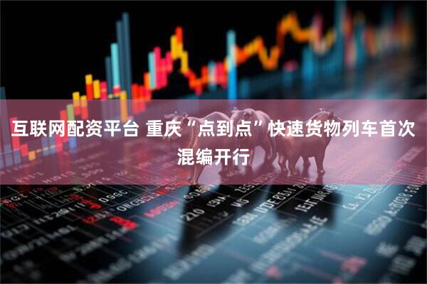互联网配资平台 重庆“点到点”快速货物列车首次混编开行