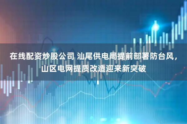 在线配资炒股公司 汕尾供电局提前部署防台风，山区电网提质改造迎来新突破