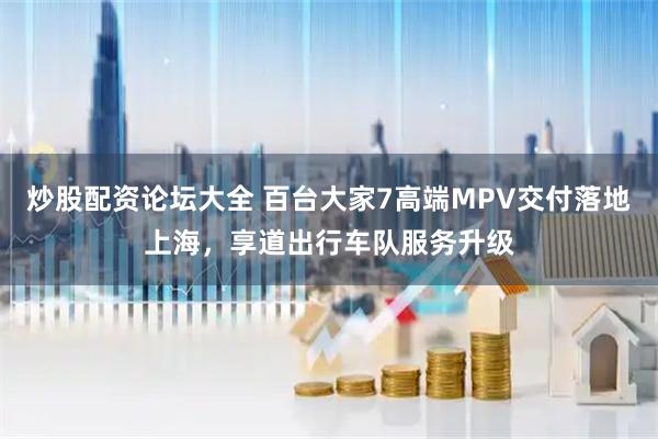 炒股配资论坛大全 百台大家7高端MPV交付落地上海，享道出行车队服务升级