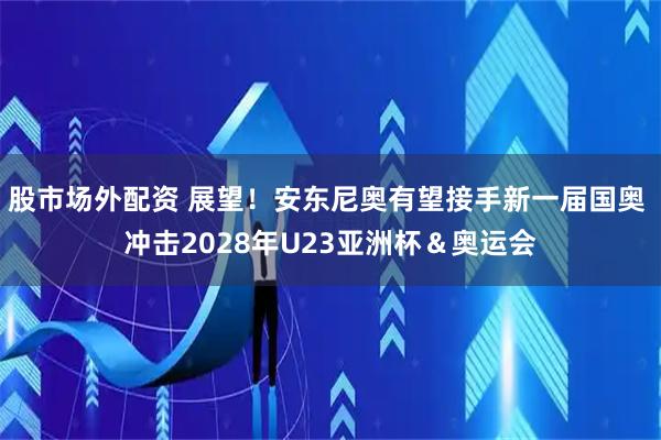 股市场外配资 展望！安东尼奥有望接手新一届国奥 冲击2028年U23亚洲杯＆奥运会